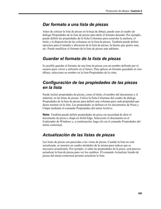 Producción de dibujos Capítulo 6




Dar formato a una lista de piezas
Antes de colocar la lista de piezas en la hoja de dibujo, puede usar el cuadro de
diálogo Propiedades de la lista de piezas para darle el formato deseado. Por ejemplo,
puede definir las propiedades de la ficha Columnas para controlar la anchura, el
título y la disposición de las columnas en la lista de piezas. También puede definir
opciones para el tamaño y ubicación de la lista de piezas, la fuente que quiere usar,
etc. Puede modificar el formato de la lista de piezas más adelante.


Guardar el formato de la lista de piezas
Es posible guardar el formato de una lista de piezas con un nombre definido por el
usuario para volver a utilizarlo en el futuro. Para aplicar un formato guardado en otro
dibujo, seleccione su nombre en la lista Propiedades de la cinta.


Configuración de las propiedades de las piezas
en la lista
Puede incluir propiedades de piezas, como el título, el nombre del documento y el
material, en las listas de piezas. Utilice la ficha Columnas del cuadro de diálogo
Propiedades de la lista de piezas para definir una columna para cada propiedad que
desee mostrar en la lista. Las propiedades se definen en los documentos de Pieza y
Chapa mediante el comando Propiedades del menú Archivo.

Nota: También puede definir propiedades de pieza sin necesidad de abrir el
documento de pieza o chapa en Solid Edge. Seleccione el documento en el
Explorador de Windows y, a continuación, haga clic en el comando Propiedades del
menú contextual.


Actualización de las listas de piezas
Las listas de piezas son parecidas a las vistas de piezas. Cuando la lista no está
actualizada, se muestra un cuadro alrededor de la misma para indicar que es
necesario actualizarla. Por ejemplo, si edita las propiedades de la pieza, será preciso
actualizar la lista de piezas para ver los cambios. El comando Actualizar listado de
piezas del menú contextual permite actualizar la lista.




                                                                                    385
 