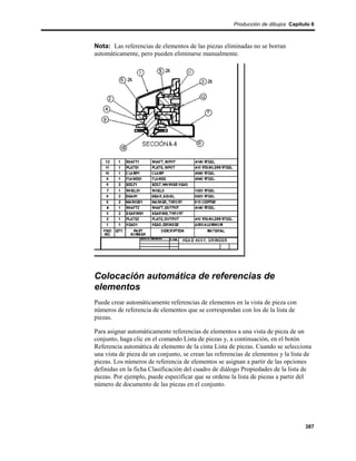 Producción de dibujos Capítulo 6



Nota: Las referencias de elementos de las piezas eliminadas no se borran
automáticamente, pero pueden eliminarse manualmente.




Colocación automática de referencias de
elementos
Puede crear automáticamente referencias de elementos en la vista de pieza con
números de referencia de elementos que se correspondan con los de la lista de
piezas.

Para asignar automáticamente referencias de elementos a una vista de pieza de un
conjunto, haga clic en el comando Lista de piezas y, a continuación, en el botón
Referencia automática de elemento de la cinta Lista de piezas. Cuando se selecciona
una vista de pieza de un conjunto, se crean las referencias de elementos y la lista de
piezas. Los números de referencia de elementos se asignan a partir de las opciones
definidas en la ficha Clasificación del cuadro de diálogo Propiedades de la lista de
piezas. Por ejemplo, puede especificar que se ordene la lista de piezas a partir del
número de documento de las piezas en el conjunto.




                                                                                   387
 