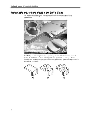 Capítulo 2 Manual del Usuario de Solid Edge




Modelado por operaciones en Solid Edge
                    Las piezas en Solid Edge se construyen mediante el modelado basado en
                    operaciones.




                    Solid Edge no utiliza operaciones booleanas para simular operaciones reales de
                    piezas. El modelado se inicia construyendo una operación de base (A). Puede
                    completar el modelo añadiendo material a las operaciones anteriores (B) o quitando
                    material (C) de éstas.




30
 