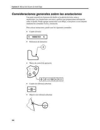 Capítulo 6 Manual del Usuario de Solid Edge




Consideraciones generales sobre las anotaciones
                    Una parte esencial en el proceso de diseño es la adición de texto, notas y
                    anotaciones. Las Anotaciones son texto y gráficos que proporcionan información
                    sobre el diseño. Puede agregar anotaciones a un dibujo, a una pieza o a un conjunto
                    mediante los comandos Texto y Anotación.

                    Para colocar anotaciones, puede usar los siguientes comandos:

                    •    Cuadro de texto




                    •    Referencia de elementos




                    •    Marco de control de operación




                    •    Cuadro de referencia absoluta




                    •    Objetivo de referencia absoluta




392
 