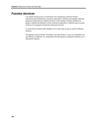 Capítulo 6 Manual del Usuario de Solid Edge




Fuentes técnicas
                    Las fuentes técnicas que se suministran con el programa contienen fuentes
                    específicas para delineación, caracteres especiales y símbolos que pueden utilizarse
                    para hacer anotaciones en dibujos técnicos. Estas fuentes incluyen símbolos de
                    grados, símbolos de diámetro y otros caracteres especiales y símbolos que no suelen
                    incluirse en un paquete normal de tratamiento de texto.

                    La elección de la fuente debe fundarse en el sector para el que se creen los dibujos
                    técnicos.

                    El programa incluye fuentes TrueType; con estas fuentes, lo que ve en pantalla es lo
                    que obtiene al imprimir. La visualización del documento en pantalla coincide con el
                    documento impreso.




398
 