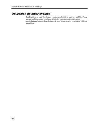 Capítulo 6 Manual del Usuario de Solid Edge




Utilización de hipervínculos
                    Puede utilizar un hipervínculo para vincular un objeto a un archivo o un URL. Puede
                    agregar un hipervínculo a cualquier objeto del plano que es compatible con
                    propiedades del usuario. Cuando haga clic en el objeto, se abre el archivo o URL que
                    especifique.




402
 