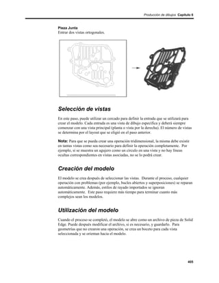 Producción de dibujos Capítulo 6



Pieza Junta
Entrar dos vistas ortogonales.




Selección de vistas
En este paso, puede utilizar un cercado para definir la entrada que se utilizará para
crear el modelo. Cada entrada es una vista de dibujo específica y deberá siempre
comenzar con una vista principal (planta o vista por la derecha). El número de vistas
se determina por el layout que se eligió en el paso anterior.

Nota: Para que se pueda crear una operación tridimensional, la misma debe existir
en tantas vistas como sea necesario para definir la operación completamente. Por
ejemplo, si se muestra un agujero como un círculo en una vista y no hay líneas
ocultas correspondientes en vistas asociadas, no se lo podrá crear.


Creación del modelo
El modelo se crea después de seleccionar las vistas. Durante el proceso, cualquier
operación con problemas (por ejemplo, bucles abiertos y superposiciones) se reparan
automáticamente. Además, estilos de rayado importados se ignoran
automáticamente. Este paso requiere más tiempo para terminar cuanto más
complejos sean los modelos.


Utilización del modelo
Cuando el proceso se completó, el modelo se abre como un archivo de pieza de Solid
Edge. Puede después modificar el archivo, si es necesario, y guardarlo. Para
geometrías que no crearon una operación, se crea un boceto para cada vista
seleccionada y se orientan hacia el modelo.




                                                                                  405
 
