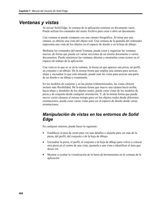 Capítulo 7 Manual del Usuario de Solid Edge




Ventanas y vistas
                    Al iniciar Solid Edge, la ventana de la aplicación contiene un documento vacío.
                    Puede utilizar los comandos del menú Archivo para crear o abrir un documento.

                    Una ventana se puede comparar con una cámara fotográfica. Al mirar por una
                    cámara, se obtiene una vista del objeto real. Una ventana de la pantalla del ordenador
                    representa una vista de los objetos en el espacio de diseño o en la hoja de dibujo.

                    Mediante los comandos del menú Ventana, puede crear y organizar las ventanas
                    nuevas, de forma que pueda ver varias secciones de un mismo documento o varios
                    documentos. Puede minimizar las ventanas abiertas y mostrarlas como iconos en el
                    espacio de trabajo de la aplicación.

                    Una vista es lo que se ve en la ventana: la forma en que aparece una pieza, un perfil,
                    un conjunto o un dibujo. De la misma forma que emplea una cámara para acercar,
                    alejar y encuadrar lo que está mirando, puede usar las vistas para acercar una parte
                    de un diseño o un dibujo y examinarla.

                    En los modelos de conjunto y en las piezas tridimensionales, las vistas ofrecen
                    incluso más flexibilidad. De la misma forma que mueve una cámara hacia arriba,
                    hacia abajo y alrededor de los objetos reales, puede crear vistas de los modelos de
                    pieza y de conjunto desde cualquier orientación. Y, de la misma forma que puede
                    mover varias cámaras al mismo tiempo para ver los objetos reales desde diferentes
                    orientaciones, puede crear varias vistas para ver el espacio de diseño desde varias
                    orientaciones.


                    Manipulación de vistas en los entornos de Solid
                    Edge
                    En cualquier entorno, puede hacer lo siguiente:

                    •    Establecer el área de zoom para ver más detalles o alejarla para ver más de la
                         pieza, del perfil, del conjunto o de la hoja de dibujo.
                    •    Encuadrar la pieza, el perfil, el conjunto o la hoja de dibujo para volver a colocar
                         otra pieza en el centro de una vista, ajustarla a una vista o identificar el área que
                         desee ver.
                    •    Mostrar u ocultar la visualización de la barra de herramientas en la ventana de la
                         aplicación




408
 