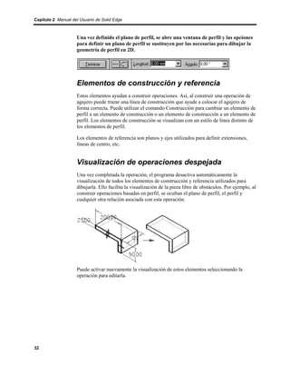 Capítulo 2 Manual del Usuario de Solid Edge



                    Una vez definido el plano de perfil, se abre una ventana de perfil y las opciones
                    para definir un plano de perfil se sustituyen por las necesarias para dibujar la
                    geometría de perfil en 2D.




                    Elementos de construcción y referencia
                    Estos elementos ayudan a construir operaciones. Así, al construir una operación de
                    agujero puede trazar una línea de construcción que ayude a colocar el agujero de
                    forma correcta. Puede utilizar el comando Construcción para cambiar un elemento de
                    perfil a un elemento de construcción o un elemento de construcción a un elemento de
                    perfil. Los elementos de construcción se visualizan con un estilo de línea distinto de
                    los elementos de perfil.

                    Los elementos de referencia son planos y ejes utilizados para definir extensiones,
                    líneas de centro, etc.


                    Visualización de operaciones despejada
                    Una vez completada la operación, el programa desactiva automáticamente la
                    visualización de todos los elementos de construcción y referencia utilizados para
                    dibujarla. Ello facilita la visualización de la pieza libre de obstáculos. Por ejemplo, al
                    construir operaciones basadas en perfil, se ocultan el plano de perfil, el perfil y
                    cualquier otra relación asociada con esta operación.




                    Puede activar nuevamente la visualización de estos elementos seleccionando la
                    operación para editarla.




32
 