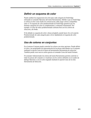 Vistas, visualizaciones y representaciones Capítulo 7




Definir un esquema de color
Puede cambiar las asignaciones de color para cada categoría de Solid Edge
utilizando el comando Opciones del menú Herramientas. Debido a que en Solid Edge
se utiliza el color como medio de comunicación, debe elegir colores compatibles
entre sí. El esquema de color predeterminado de Solid Edge garantiza que las
distintas categorías de color se complementen y contrasten mutuamente. Por
ejemplo: el color de realce predeterminado contrasta bien con los colores de
selección y de fondo.

Si ha dañado su esquema de color y desea arreglarlo, puede hacer clic en la opción
Predeterminado de cada categoría para volver rápidamente al esquema de color
predeterminado.


Uso de colores en conjuntos
En el entorno Conjunto puede controlar los colores con otras opciones. Puede definir
el color y las propiedades de representación de las piezas individuales en el conjunto
mediante la opción Caras de la barra de herramientas Herramienta de selección.
También puede crear nuevos estilos gracias al comando Caras del menú Formato.

El comando Administrador de colores del menú Herramientas permite controlar si
todas las piezas del conjunto se visualizan con los colores definidos en el cuadro de
diálogo Opciones o con el color asignado mediante la opción Caras de la cinta
Herramienta de Selección.




                                                                                     413
 