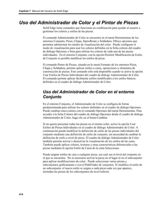 Capítulo 7 Manual del Usuario de Solid Edge




Uso del Administrador de Color y el Pintor de Piezas
                    Solid Edge tiene comandos que funcionan en combinación para ayudar al usuario a
                    gestionar los colores y estilos de las piezas.

                    El comando Administrador de Color se encuentra en el menú Herramientas de los
                    entornos Conjunto, Pieza, Chapa, XpresRoute y Soldadura. Ofrece opciones que
                    permiten administrar los modos de visualización del color. Puede configurar el
                    modo de visualización para usar los colores definidos en la ficha colores del cuadro
                    de diálogo Opciones o bien para utilizar los colores de cada una de las piezas
                    individuales. En el entorno Conjunto, con la opción Permitir Modificación de Estilo
                    de Conjunto es posible modificar los estilos de pieza.

                    El comando Pintor de Piezas, situado en le menú Formato de los entornos Pieza,
                    Chapa y Soldadura, permite aplicar estilos a caras, operaciones y elementos de
                    construcción de piezas. Este comando sólo está disponible cuando se activa la opción
                    Usar Estilos de Piezas Individuales del cuadro de diálogo Administrador de Color.
                    El comando permite aplicar fácilmente estilos modificados a los estilos básicos
                    definidos en el cuadro de diálogo Administrador de Color.


                    Uso del Administrador de Color en el entorno
                    Conjunto
                    En el entorno Conjunto, el Administrador de Color se configura de forma
                    predeterminada para utilizar los colores definidos en el cuadro de diálogo Opciones.
                    Puede cambiar estos colores con el comando Opciones del menú Herramientas. Para
                    acceder a la ficha Colores del cuadro de diálogo Opciones desde el cuadro de diálogo
                    Administrador de Color, haga clic en el botón Cambiar.

                    Si no quiere presentar todas las piezas en el mismo color, active la opción Usar
                    Estilos de Piezas Individuales en el cuadro de diálogo Administrador de Color. A
                    continuación puede modificar la definición de estilo de las piezas individuales del
                    conjunto mediante una definición de estilo de conjunto, sin necesidad de cambiar la
                    definición de estilo a nivel de pieza. El cuadro de diálogo Administrador de Color
                    también permite activar y desactivar la visualización de los estilos de las caras.
                    También puede aplicar colores, texturas y otras características diferenciales a las
                    piezas mediante la opción Estilo de Caras de la cinta Seleccionar.

                    Puede asignar estilos de cara a cualquier pieza, sea cual sea el nivel del conjunto en
                    el que se encuentre. No es necesario activar la pieza en el lugar ni en el subconjunto
                    para aplicar modificaciones de color. Puede seleccionar varias piezas y
                    subconjuntos gráficamente o con el PathFinder de conjuntos. Si modifica el estilo de
                    un subconjunto, el nuevo estilo se asigna a cada pieza cada vez que aparece,
                    incluidas las piezas de los subconjuntos de nivel inferior.




414
 