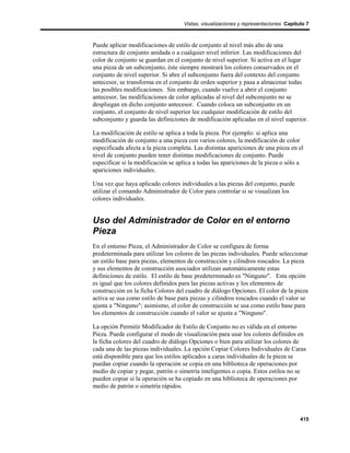 Vistas, visualizaciones y representaciones Capítulo 7



Puede aplicar modificaciones de estilo de conjunto al nivel más alto de una
estructura de conjunto anidada o a cualquier nivel inferior. Las modificaciones del
color de conjunto se guardan en el conjunto de nivel superior. Si activa en el lugar
una pieza de un subconjunto, éste siempre mostrará los colores conservados en el
conjunto de nivel superior. Si abre el subconjunto fuera del contexto del conjunto
antecesor, se transforma en el conjunto de orden superior y pasa a almacenar todas
las posibles modificaciones. Sin embargo, cuando vuelve a abrir el conjunto
antecesor, las modificaciones de color aplicadas al nivel del subconjunto no se
despliegan en dicho conjunto antecesor. Cuando coloca un subconjunto en un
conjunto, el conjunto de nivel superior lee cualquier modificación de estilo del
subconjunto y guarda las definiciones de modificación aplicadas en el nivel superior.

La modificación de estilo se aplica a toda la pieza. Por ejemplo: si aplica una
modificación de conjunto a una pieza con varios colores, la modificación de color
especificada afecta a la pieza completa. Las distintas apariciones de una pieza en el
nivel de conjunto pueden tener distintas modificaciones de conjunto. Puede
especificar si la modificación se aplica a todas las apariciones de la pieza o sólo a
apariciones individuales.

Una vez que haya aplicado colores individuales a las piezas del conjunto, puede
utilizar el comando Administrador de Color para controlar si se visualizan los
colores individuales.


Uso del Administrador de Color en el entorno
Pieza
En el entorno Pieza, el Administrador de Color se configura de forma
predeterminada para utilizar los colores de las piezas individuales. Puede seleccionar
un estilo base para piezas, elementos de construcción y cilindros roscados. La pieza
y sus elementos de construcción asociados utilizan automáticamente estas
definiciones de estilo. El estilo de base predeterminado es "Ninguno". Esta opción
es igual que los colores definidos para las piezas activas y los elementos de
construcción en la ficha Colores del cuadro de diálogo Opciones. El color de la pieza
activa se usa como estilo de base para piezas y cilindros roscados cuando el valor se
ajusta a "Ninguno"; asimismo, el color de construcción se usa como estilo base para
los elementos de construcción cuando el valor se ajusta a "Ninguno".

La opción Permitir Modificador de Estilo de Conjunto no es válida en el entorno
Pieza. Puede configurar el modo de visualización para usar los colores definidos en
la ficha colores del cuadro de diálogo Opciones o bien para utilizar los colores de
cada una de las piezas individuales. La opción Copiar Colores Individuales de Caras
está disponible para que los estilos aplicados a caras individuales de la pieza se
puedan copiar cuando la operación se copia en una biblioteca de operaciones por
medio de copiar y pegar, patrón o simetría inteligentes o copia. Estos estilos no se
pueden copiar si la operación se ha copiado en una biblioteca de operaciones por
medio de patrón o simetría rápidos.




                                                                                     415
 