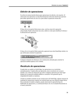 Modelado de piezas Capítulo 2




Edición de operaciones
Se utiliza la misma interfaz básica para operaciones de edición y de creación. Al
seleccionar una operación, la cinta Herramienta de selección muestra las opciones
para editar operaciones de cota (A) o para editar la operación misma (B).




Si hace clic en la opción Seleccionar cotas, verá las cotas de la operación
seleccionada. Puede seleccionar una cota y editar su valor para modificar la forma o
la ubicación de la operación.




Si hace clic en la opción Editar operación, aparecerá una cinta SmartStep similar a la
que utilizó para construir la operación.




Cualquier elemento de referencia o de construcción utilizado para construir la
operación también aparece en la ventana.


Recálculo de operaciones
Cuando abre un modelo en Solid Edge, las operaciones no se recalculan
automáticamente. Cuando edita una operación, esta se recalcula con su nuevo
tamaño o los valores de ubicación que entró. Cualquier operación que tiene lugar
después de la operación editada también se recalcula. Esto garantiza que la
integridad del modelo se mantiene.
Al abrir un modelo existente en una versión nueva de Solid Edge, algunas mejoras de
modelado de operaciones requiere un recálculo para que esas mejoras tengan efecto.
Para recalcular el modelo completo, puede seleccionar la operación base en
PathFinder de operaciones y a continuación hacer clic en el comando Recalcular en
el menú contextual.




                                                                                    33
 