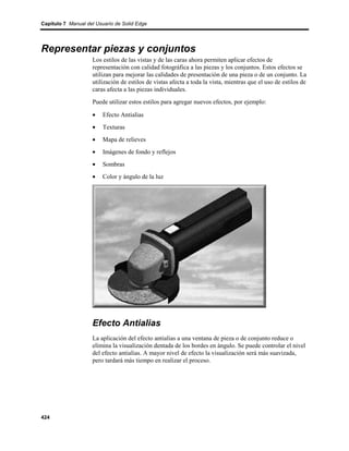 Capítulo 7 Manual del Usuario de Solid Edge




Representar piezas y conjuntos
                    Los estilos de las vistas y de las caras ahora permiten aplicar efectos de
                    representación con calidad fotográfica a las piezas y los conjuntos. Estos efectos se
                    utilizan para mejorar las calidades de presentación de una pieza o de un conjunto. La
                    utilización de estilos de vistas afecta a toda la vista, mientras que el uso de estilos de
                    caras afecta a las piezas individuales.
                    Puede utilizar estos estilos para agregar nuevos efectos, por ejemplo:

                    •    Efecto Antialias
                    •    Texturas
                    •    Mapa de relieves
                    •    Imágenes de fondo y reflejos
                    •    Sombras
                    •    Color y ángulo de la luz




                    Efecto Antialias
                    La aplicación del efecto antialias a una ventana de pieza o de conjunto reduce o
                    elimina la visualización dentada de los bordes en ángulo. Se puede controlar el nivel
                    del efecto antialias. A mayor nivel de efecto la visualización será más suavizada,
                    pero tardará más tiempo en realizar el proceso.




424
 