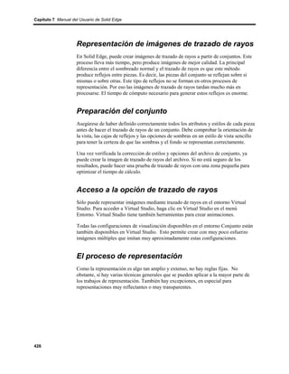 Capítulo 7 Manual del Usuario de Solid Edge




                    Representación de imágenes de trazado de rayos
                    En Solid Edge, puede crear imágenes de trazado de rayos a partir de conjuntos. Este
                    proceso lleva más tiempo, pero produce imágenes de mejor calidad. La principal
                    diferencia entre el sombreado normal y el trazado de rayos es que este método
                    produce reflejos entre piezas. Es decir, las piezas del conjunto se reflejan sobre sí
                    mismas o sobre otras. Este tipo de reflejos no se forman en otros procesos de
                    representación. Por eso las imágenes de trazado de rayos tardan mucho más en
                    procesarse. El tiempo de cómputo necesario para generar estos reflejos es enorme.


                    Preparación del conjunto
                    Asegúrese de haber definido correctamente todos los atributos y estilos de cada pieza
                    antes de hacer el trazado de rayos de un conjunto. Debe comprobar la orientación de
                    la vista, las cajas de reflejos y las opciones de sombras en un estilo de vista sencillo
                    para tener la certeza de que las sombras y el fondo se representan correctamente.

                    Una vez verificada la corrección de estilos y opciones del archivo de conjunto, ya
                    puede crear la imagen de trazado de rayos del archivo. Si no está seguro de los
                    resultados, puede hacer una prueba de trazado de rayos con una zona pequeña para
                    optimizar el tiempo de cálculo.


                    Acceso a la opción de trazado de rayos
                    Sólo puede representar imágenes mediante trazado de rayos en el entorno Virtual
                    Studio. Para acceder a Virtual Studio, haga clic en Virtual Studio en el menú
                    Entorno. Virtual Studio tiene también herramientas para crear animaciones.

                    Todas las configuraciones de visualización disponibles en el entorno Conjunto están
                    también disponibles en Virtual Studio. Esto permite crear con muy poco esfuerzo
                    imágenes múltiples que imitan muy aproximadamente estas configuraciones.


                    El proceso de representación
                    Como la representación es algo tan amplio y extenso, no hay reglas fijas. No
                    obstante, sí hay varias técnicas generales que se pueden aplicar a la mayor parte de
                    los trabajos de representación. También hay excepciones, en especial para
                    representaciones muy reflectantes o muy transparentes.




426
 