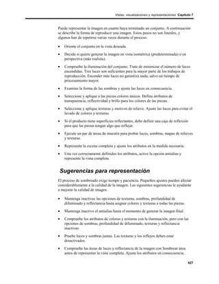 Vistas, visualizaciones y representaciones Capítulo 7



Puede representar la imagen en cuanto haya terminado un conjunto. A continuación
se describe la forma de reproducir una imagen. Estos pasos no son lineales, y
algunos han de repetirse varias veces durante el proceso.

•   Oriente el conjunto en la vista deseada.
•   Decida si quiere generar la imagen en vista isométrica (predeterminada) o en
    perspectiva (más realista).
•   Compruebe la iluminación del conjunto. Trate de minimizar el número de luces
    encendidas. Tres luces son suficientes para la mayor parte de los trabajos de
    reproducción. Encender más luces no garantiza nada, salvo un tiempo de
    procesamiento mayor.
•   Examine la forma de las sombras y ajuste las luces en consecuencia.
•   Seleccione y aplique a las piezas colores únicos. Defina atributos de
    transparencia, reflectividad y brillo para los colores de las piezas.
•   Seleccione y aplique texturas y motivos de relieve. Ajuste las luces para evitar el
    lavado de colores y texturas.
•   Si el producto tiene superficies reflectantes, debe definir una caja de reflexión
    para que las piezas tengan algo que reflejar.
•   Ejecute un par de áreas de muestra para probar luces, sombras, mapas de relieves
    y texturas.
•   Represente la escena completa y ajuste los atributos en la medida necesaria.
•   Una vez correctamente definidos los atributos, active la opción antialias y
    represente la vista completa.


Sugerencias para representación
El proceso de sombreado exige tiempo y paciencia. Pequeños ajustes pueden afectar
considerablemente a la calidad de la imagen. Las siguientes sugerencias le ayudarán
a mejorar la calidad de imagen.

•   Mantenga inactivas las opciones de texturas, sombras, profundidad de
    difuminado y reflectancia hasta asignar colores y texturas a todas las piezas.
•   Mantenga inactivo el antialias hasta el momento de generar la imagen final.
•   Compruebe los atributos de colores y texturas con la iluminación, pero con las
    opciones de sombras, profundidad de difuminado, texturas y reflectancia
    inactivas.
•   Pruebe luces y sombras juntas. Las texturas y los reflejos deben estar
    desactivados.
•   Compruebe las áreas de luces y reflectancia de la imagen con Sombrear área
    antes de representar la vista completa. Ajuste los atributos en consecuencia.

                                                                                      427
 