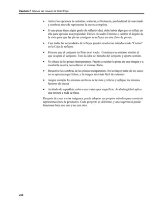Capítulo 7 Manual del Usuario de Solid Edge



                    •    Active las opciones de antialias, texturas, reflectancia, profundidad de suavizado
                         y sombras antes de representar la escena completa.
                    •    Si una pieza tiene algún grado de reflectividad, debe haber algo que se refleje en
                         ella para apreciar esa propiedad. Utilice el cuadro Entorno o cambie el ángulo de
                         la vista para que las piezas contiguas se reflejen en esta clase de piezas.
                    •    Casi todas las necesidades de reflejos pueden resolverse introduciendo "Cromo"
                         en la Caja de reflejos.
                    •    Procure que el conjunto no flote en el vacío. Construya un entorno similar al
                         que ocupará el conjunto. Esto da idea del tamaño del conjunto y aporta sentido.
                    •    No abuse de las piezas transparentes. Pruebe a ocultar la pieza en una imagen y a
                         mostrarla en otra para obtener el mismo efecto.
                    •    Desactive las sombras de las piezas transparentes. En la mayor parte de los casos
                         no se apreciará que faltan, y la imagen será más fácil de entender.
                    •    Asigne siempre los mismos archivos de textura y relieve y aplique los mismos
                         factores de escala.
                    •    Acabado de superficie coloca una textura por superficie. Acabado global aplica
                         una textura a toda la pieza.
                    Después de crear varias imágenes, puede adoptar sus propios métodos para construir
                    representaciones de productos. Cada proyecto es diferente, y una sugerencia puede
                    funcionar bien con uno y no con otro.




428
 