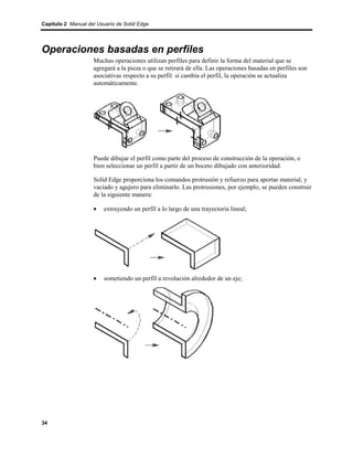 Capítulo 2 Manual del Usuario de Solid Edge




Operaciones basadas en perfiles
                    Muchas operaciones utilizan perfiles para definir la forma del material que se
                    agregará a la pieza o que se retirará de ella. Las operaciones basadas en perfiles son
                    asociativas respecto a su perfil: si cambia el perfil, la operación se actualiza
                    automáticamente.




                    Puede dibujar el perfil como parte del proceso de construcción de la operación, o
                    bien seleccionar un perfil a partir de un boceto dibujado con anterioridad.

                    Solid Edge proporciona los comandos protrusión y refuerzo para aportar material, y
                    vaciado y agujero para eliminarlo. Las protrusiones, por ejemplo, se pueden construir
                    de la siguiente manera:

                    •    extruyendo un perfil a lo largo de una trayectoria lineal;




                    •    sometiendo un perfil a revolución alrededor de un eje;




34
 