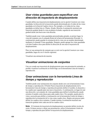 Capítulo 7 Manual del Usuario de Solid Edge




                    Usar vistas guardadas para especificar una
                    dirección de trayectoria de desplazamiento
                    Cuando define una trayectoria de desplazamiento con la opción Construir con vistas
                    guardadas, la dirección de la trayectoria queda determinada por el orden de las vistas
                    guardadas en la lista de Cuadros claves. Por ejemplo, si el orden de las vistas
                    guardadas en dicha lista es: Planta, Alzado, Derecha, la animación mostrará una
                    transición gradual desde la vista en planta al alzado, seguida de una transición
                    gradual desde ésta hacia una vista derecha.

                    También puede crear vistas guardadas personalizadas girando, en primer lugar, la
                    vista del conjunto con el comando Rotar de la barra de herramientas Principal. A
                    continuación, puede guardar la orientación de la vista con un nombre determinado
                    mediante el comando Vistas guardadas. Después, puede agregar las vistas guardadas
                    a la lista Cuadros clave para definir la dirección de una nueva trayectoria de
                    desplazamiento.

                    Para ver una animación de conjunto que se creó con la opción Construir con vistas
                    guardadas, haga clic en el vínculo siguiente:

                    Visualizar una animación de muestra


                    Visualizar animaciones de conjuntos
                    Una vez creada una trayectoria de desplazamiento para una presentación animada, es
                    posible visualizar la animación en Solid Edge con la herramienta Línea de tiempo y
                    reproducción.


                    Crear animaciones con la herramienta Línea de
                    tiempo y reproducción
                    También puede crear animaciones de conjunto desde cero con la herramienta Línea
                    de tiempo y reproducción. El botón Nueva trayectoria de desplazamiento de la
                    herramienta Línea de tiempo y reproducción permite definir el nombre, la duración y
                    los cuadros por segundo para una nueva trayectoria. A continuación, en lugar de usar
                    una dirección o un conjunto de vistas guardadas para definir la distribución, puede
                    orientar el modelo como desee para cada cuadro clave. Por ejemplo, puede girar la
                    vista y acercarla para definir a continuación con la herramienta Límite de tiempo y
                    reproducción la orientación de la vista como cuadro clave. Repita este proceso para
                    definir los cuadros clave restantes. Cuando termine, la animación mostrará una
                    transición gradual entre cada uno de los cuadros clave.

                    Nota: El Asistente de trayectoria de desplazamiento no permite definir niveles de
                    zoom. Si desea acercar o alejar una presentación, utilice la herramienta Límite de
                    tiempo y reproducción para definir la trayectoria de desplazamiento.


430
 