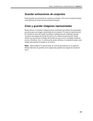 Vistas, visualizaciones y representaciones Capítulo 7




Guardar animaciones de conjuntos
Puede guardar una animación de conjunto en formato .AVI con el comando Guardar
como película de la barra de herramientas Principal.


Crear y guardar imágenes representadas
Puede utilizar el comando Configuración de sombreado para definir las propiedades
que desea para una imagen representada de un conjunto. El modo de representación
de Trazado de rayos del cuadro de diálogo Configuración de sombreado permite
visualizar una imagen de trazado de rayos en la ventana de presentación. Puede
obtener una muestra de la imagen del trazado de rayos con los comandos Sombrear
escena y Sombrear Área. A continuación, puede utilizarse el comando Guardar como
imagen para guardar la imagen en un archivo.

Nota: Debe establecer la opción Estilo de vista de presentación en el cuadro de
diálogo Opciones de guardar como imagen para guardar una imagen de trazado de
rayos.




                                                                                   431
 