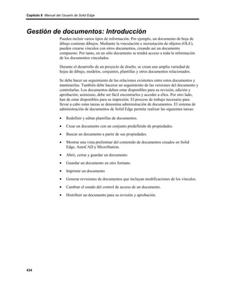 Capítulo 8 Manual del Usuario de Solid Edge




Gestión de documentos: Introducción
                    Pueden incluir varios tipos de información. Por ejemplo, un documento de hoja de
                    dibujo contiene dibujos. Mediante la vinculación e incrustación de objetos (OLE),
                    pueden crearse vínculos con otros documentos, creando así un documento
                    compuesto. Por tanto, en un sólo documento se tendrá acceso a toda la información
                    de los documentos vinculados.

                    Durante el desarrollo de un proyecto de diseño, se crean una amplia variedad de
                    hojas de dibujo, modelos, conjuntos, plantillas y otros documentos relacionados.

                    Se debe hacer un seguimiento de las relaciones existentes entre estos documentos y
                    mantenerlas. También debe hacerse un seguimiento de las versiones del documento y
                    controlarlas. Los documentos deben estar disponibles para su revisión, edición y
                    aprobación; asimismo, debe ser fácil encontrarlos y acceder a ellos. Por otro lado,
                    han de estar disponibles para su impresión. El proceso de trabajo necesario para
                    llevar a cabo estas tareas se denomina administración de documentos. El sistema de
                    administración de documentos de Solid Edge permite realizar las siguientes tareas:

                    •    Redefinir y editar plantillas de documentos.
                    •    Crear un documento con un conjunto predefinido de propiedades.
                    •    Buscar un documento a partir de sus propiedades.
                    •    Mostrar una vista preliminar del contenido de documentos creados en Solid
                         Edge, AutoCAD y MicroStation.
                    •    Abrir, cerrar y guardar un documento.
                    •    Guardar un documento en otro formato.
                    •    Imprimir un documento
                    •    Generar revisiones de documentos que incluyan modificaciones de los vínculos.
                    •    Cambiar el estado del control de acceso de un documento.
                    •    Distribuir un documento para su revisión y aprobación.




434
 