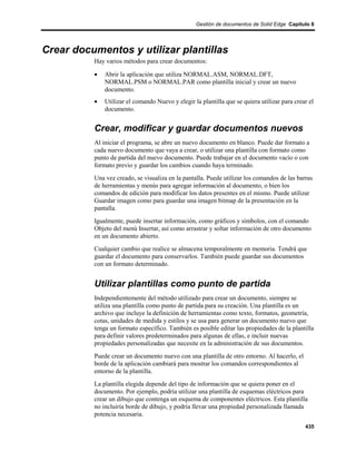 Gestión de documentos de Solid Edge Capítulo 8




Crear documentos y utilizar plantillas
          Hay varios métodos para crear documentos:

          •   Abrir la aplicación que utiliza NORMAL.ASM, NORMAL.DFT,
              NORMAL.PSM o NORMAL.PAR como plantilla inicial y crear un nuevo
              documento.
          •   Utilizar el comando Nuevo y elegir la plantilla que se quiera utilizar para crear el
              documento.


          Crear, modificar y guardar documentos nuevos
          Al iniciar el programa, se abre un nuevo documento en blanco. Puede dar formato a
          cada nuevo documento que vaya a crear, o utilizar una plantilla con formato como
          punto de partida del nuevo documento. Puede trabajar en el documento vacío o con
          formato previo y guardar los cambios cuando haya terminado.
          Una vez creado, se visualiza en la pantalla. Puede utilizar los comandos de las barras
          de herramientas y menús para agregar información al documento, o bien los
          comandos de edición para modificar los datos presentes en el mismo. Puede utilizar
          Guardar imagen como para guardar una imagen bitmap de la presentación en la
          pantalla.
          Igualmente, puede insertar información, como gráficos y símbolos, con el comando
          Objeto del menú Insertar, así como arrastrar y soltar información de otro documento
          en un documento abierto.
          Cualquier cambio que realice se almacena temporalmente en memoria. Tendrá que
          guardar el documento para conservarlos. También puede guardar sus documentos
          con un formato determinado.


          Utilizar plantillas como punto de partida
          Independientemente del método utilizado para crear un documento, siempre se
          utiliza una plantilla como punto de partida para su creación. Una plantilla es un
          archivo que incluye la definición de herramientas como texto, formatos, geometría,
          cotas, unidades de medida y estilos y se usa para generar un documento nuevo que
          tenga un formato específico. También es posible editar las propiedades de la plantilla
          para definir valores predeterminados para algunas de ellas, e incluir nuevas
          propiedades personalizadas que necesite en la administración de sus documentos.
          Puede crear un documento nuevo con una plantilla de otro entorno. Al hacerlo, el
          borde de la aplicación cambiará para mostrar los comandos correspondientes al
          entorno de la plantilla.
          La plantilla elegida depende del tipo de información que se quiera poner en el
          documento. Por ejemplo, podría utilizar una plantilla de esquemas eléctricos para
          crear un dibujo que contenga un esquema de componentes eléctricos. Esta plantilla
          no incluiría borde de dibujo, y podría llevar una propiedad personalizada llamada
          potencia necesaria.
                                                                                              435
 