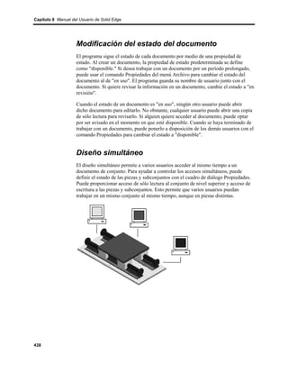 Capítulo 8 Manual del Usuario de Solid Edge




                    Modificación del estado del documento
                    El programa sigue el estado de cada documento por medio de una propiedad de
                    estado. Al crear un documento, la propiedad de estado predeterminada se define
                    como "disponible." Si desea trabajar con un documento por un período prolongado,
                    puede usar el comando Propiedades del menú Archivo para cambiar el estado del
                    documento al de "en uso". El programa guarda su nombre de usuario junto con el
                    documento. Si quiere revisar la información en un documento, cambie el estado a "en
                    revisión".

                    Cuando el estado de un documento es "en uso", ningún otro usuario puede abrir
                    dicho documento para editarlo. No obstante, cualquier usuario puede abrir una copia
                    de sólo lectura para revisarlo. Si alguien quiere acceder al documento, puede optar
                    por ser avisado en el momento en que esté disponible. Cuando se haya terminado de
                    trabajar con un documento, puede ponerlo a disposición de los demás usuarios con el
                    comando Propiedades para cambiar el estado a "disponible".


                    Diseño simultáneo
                    El diseño simultáneo permite a varios usuarios acceder al mismo tiempo a un
                    documento de conjunto. Para ayudar a controlar los accesos simultáneos, puede
                    definir el estado de las piezas y subconjuntos con el cuadro de diálogo Propiedades.
                    Puede proporcionar acceso de sólo lectura al conjunto de nivel superior y acceso de
                    escritura a las piezas y subconjuntos. Esto permite que varios usuarios puedan
                    trabajar en un mismo conjunto al mismo tiempo, aunque en piezas distintas.




438
 