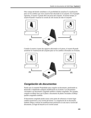 Gestión de documentos de Solid Edge Capítulo 8



Otra ventaja del diseño simultáneo es la posibilidad de actualizar la visualización
para ver los cambios que otros usuarios han efectuado en el conjunto. En el ejemplo
siguiente, el usuario A puede abrir una pieza del conjunto. Al mismo tiempo, el
usuario B puede visualizar la versión de sólo lectura de todo el conjunto.




Cuando el usuario A pone dos agujeros adicionales en la pieza, el usuario B puede
actualizar la visualización del conjunto para ver los cambios efectuados en el mismo.




Congelación de documentos
Puede usar el comando Propiedades para congelar un documento, paralizando su
desarrollo e impidiendo cualquier modificación en el mismo. Los documentos
vinculados a un documento congelado también se hallan congelados. Por ejemplo,
congelar un dibujo hace que el plano o documento de planta vinculados al dibujo
queden congelados también.
El documento congelado puede usarse como punto de referencia si tienen lugar
cambios posteriores a esa versión del mismo. La congelación de un documento
también obliga a realizar las modificaciones posteriores en una nueva versión del
documento, en lugar de hacerlo en la versión actual.

                                                                                    439
 