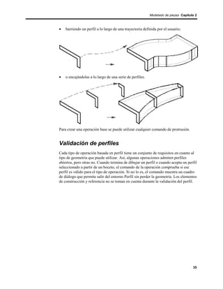 Modelado de piezas Capítulo 2



•   barriendo un perfil a lo largo de una trayectoria definida por el usuario;




•   o encajándolas a lo largo de una serie de perfiles.




Para crear una operación base se puede utilizar cualquier comando de protrusión.


Validación de perfiles
Cada tipo de operación basada en perfil tiene un conjunto de requisitos en cuanto al
tipo de geometría que puede utilizar. Así, algunas operaciones admiten perfiles
abiertos, pero otras no. Cuando termina de dibujar un perfil o cuando acepta un perfil
seleccionado a partir de un boceto, el comando de la operación comprueba si ese
perfil es válido para el tipo de operación. Si no lo es, el comando muestra un cuadro
de diálogo que permite salir del entorno Perfil sin perder la geometría. Los elementos
de construcción y referencia no se toman en cuenta durante la validación del perfil.




                                                                                    35
 