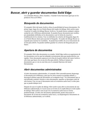 Gestión de documentos de Solid Edge Capítulo 8




Buscar, abrir y guardar documentos Solid Edge
         Los comandos Buscar, Abrir, Guardar y Guardar Como funcionan igual que en los
         productos Microsoft Office.


         Búsqueda de documentos
         El comando Abrir del menú Archivo ofrece la posibilidad de buscar documentos. En
         primer lugar, haga clic en el botón Buscar del cuadro de diálogo Abrir archivo para
         visualizar el cuadro de diálogo Buscar Archivos. Se puede buscar cualquier carpeta,
         unidad de red o biblioteca administrada. Se pueden buscar documentos por nombre,
         por propiedades definidas en los documentos o por la fecha de creación o
         modificación de los mismos. Una vez definidos los criterios de búsqueda, haga clic
         en el botón Buscar ahora para ejecutar la búsqueda. El cuadro de diálogo Buscar se
         expande para mostrar los resultados. Se puede hacer doble clic en un documento de
         la lista para abrirlo. Se pueden también guardar los criterios de búsqueda para uso
         futuro.


         Apertura de documentos
         El comando Abrir abre documentos ya creados. Solid Edge realiza un seguimiento de
         los documentos con los que ha trabajado recientemente para que pueda abrirlos con
         rapidez. Estos documentos aparecen en la lista de la parte inferior del menú Archivo;
         sólo tiene que hacer clic en uno de ellos para abrirlo. Defina el número de
         documentos que se ven en esta lista con el comando Opciones del menú
         Herramientas.


         Abrir documentos administrados
         Al abrir documentos administrados, el comando Abrir automáticamente desprotege
         el documento de la biblioteca, para que los otros usuarios no puedan editarlo, y
         descarga la última copia del documento en la máquina local. Si el documento que se
         está abriendo contiene vínculos a otros documentos, aquellos se descargan como de
         sólo lectura. Una vez que el documento está en la memoria cache local, se abre para
         que se pueda trabajar en él.

         Después de usar el cuadro de diálogo Abrir archivo para abrir un documento de una
         biblioteca administrada, la vía de acceso en la lista en el cuadro Buscar en del cuadro
         de diálogo Abrir archivo será el que irá a la memoria cache local en forma
         predeterminada. Al abrir otro documento administrado, puede seleccionar el
         documento de la lista de la memoria cache local, y se desprotegerá el documento en
         la biblioteca administrada y se lo abrirá.




                                                                                            441
 