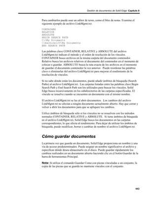 Gestión de documentos de Solid Edge Capítulo 8



Para cambiarlos puede usar un editor de texto, como el bloc de notas. Examine el
siguiente ejemplo de archivo LinkMgmt.txt:
CONTAINER
RELATIVE
ABSOLUTE
BEGIN SEARCH PATH
C:My Documents
machine123My Documents
END SEARCH PATH

Las palabras clave CONTAINER, RELATIVE y ABSOLUTE del archivo
LinkMgmt.txt indican el método y el orden de resolución de los vínculos.
CONTAINER busca archivos en la misma carpeta del documento contenedor.
Relativo busca los archivos relativos al documento del contenedor en el momento de
colocar o guardar. ABSOLUTE busca la ruta exacta de los archivos en el momento
de guardar el documento contenedor la vez anterior. Puede reordenar las palabras
clave o eliminarlas del archivo LinkMgmt.txt para mejorar el rendimiento de la
resolución de vínculos.

Si no sabe dónde están los documentos, puede añadir ámbitos de búsqueda (Search
Paths) al archivo LinkMgmt.txt. Las carpetas listadas entre las palabras clave Begin
Search Path y End Search Path son los utilizados para buscar los vínculos. Solid
Edge busca recursivamente en los subdirectorios de las carpetas especificadas. El
vínculo se resuelve cuando se encuentra un documento con el mismo nombre.

El archivo LinkMgmt.txt se lee al abrir documentos. Los cambios del archivo
LinkMgmt.txt no afectan a ningún documento actualmente abierto. Hay que cerrar y
volver a abrir los documentos para que se apliquen los cambios.

Utilice ámbitos de búsqueda sólo si los vínculos no se resuelven con los métodos
normales CONTAINER, RELATIVE y ABSOLUTE. Si tiene ámbitos de búsqueda
en el archivo LinkMgmt.txt, Solid Edge busca los documentos en las carpetas
correspondientes, lo que afecta al rendimiento. Para dejar de utilizar los ámbitos de
búsqueda, puede modificar, borrar o cambiar de nombre el archivo LinkMgmt.txt.


Cómo guardar documentos
La primera vez que guarda un documento, Solid Edge proporciona un nombre y una
vía de acceso predeterminados. Puede asignar un nombre significativo al archivo y
especificar dónde desea almacenarlo en el disco. Puede guardar rápidamente los
cambios realizados en un documento abierto haciendo clic en el botón Guardar de la
barra de herramientas Principal.

Nota: Si utiliza el comando Guardar Como con piezas vinculadas a un conjunto, la
copia de las piezas que se guarda no mantiene vínculos con el conjunto.




                                                                                   443
 
