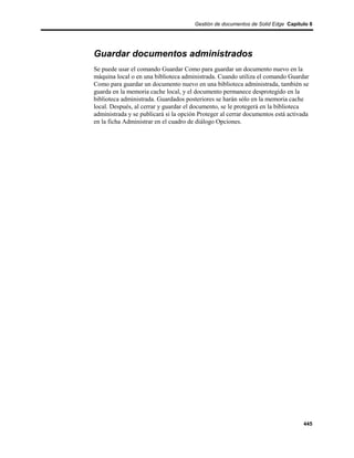 Gestión de documentos de Solid Edge Capítulo 8




Guardar documentos administrados
Se puede usar el comando Guardar Como para guardar un documento nuevo en la
máquina local o en una biblioteca administrada. Cuando utiliza el comando Guardar
Como para guardar un documento nuevo en una biblioteca administrada, también se
guarda en la memoria cache local, y el documento permanece desprotegido en la
biblioteca administrada. Guardados posteriores se harán sólo en la memoria cache
local. Después, al cerrar y guardar el documento, se le protegerá en la biblioteca
administrada y se publicará si la opción Proteger al cerrar documentos está activada
en la ficha Administrar en el cuadro de diálogo Opciones.




                                                                                 445
 