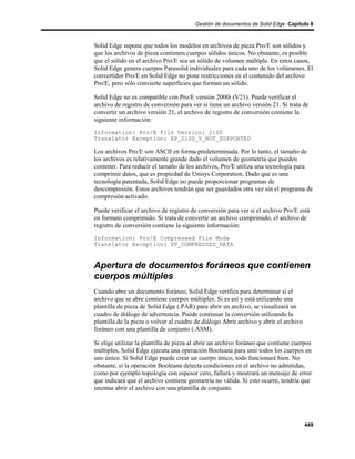 Gestión de documentos de Solid Edge Capítulo 8



Solid Edge supone que todos los modelos en archivos de pieza Pro/E son sólidos y
que los archivos de pieza contienen cuerpos sólidos únicos. No obstante, es posible
que el sólido en el archivo Pro/E sea un sólido de volumen múltiple. En estos casos,
Solid Edge genera cuerpos Parasolid individuales para cada uno de los volúmenes. El
convertidor Pro/E en Solid Edge no pone restricciones en el contenido del archivo
Pro/E, pero sólo convierte superficies que forman un sólido.

Solid Edge no es compatible con Pro/E versión 2000i (V21). Puede verificar el
archivo de registro de conversión para ver si tiene un archivo versión 21. Si trata de
convertir un archivo versión 21, el archivo de registro de conversión contiene la
siguiente información:
Information: Pro/E File Version: 2100
Translator Exception: XP_2100_V_NOT_SUPPORTED

Los archivos Pro/E son ASCII en forma predeterminada. Por lo tanto, el tamaño de
los archivos es relativamente grande dado el volumen de geometría que pueden
contener. Para reducir el tamaño de los archivos, Pro/E utiliza una tecnología para
comprimir datos, que es propiedad de Unisys Corporation. Dado que es una
tecnología patentada, Solid Edge no puede proporcionar programas de
descompresión. Estos archivos tendrán que ser guardados otra vez sin el programa de
compresión activado.

Puede verificar el archivo de registro de conversión para ver si el archivo Pro/E está
en formato comprimido. Si trata de convertir un archivo comprimido, el archivo de
registro de conversión contiene la siguiente información:
Information: Pro/E Compressed File Mode
Translator Exception: XP_COMPRESSED_DATA


Apertura de documentos foráneos que contienen
cuerpos múltiples
Cuando abre un documento foráneo, Solid Edge verifica para determinar si el
archivo que se abre contiene cuerpos múltiples. Si es así y está utilizando una
plantilla de pieza de Solid Edge (.PAR) para abrir un archivo, se visualizará un
cuadro de diálogo de advertencia. Puede continuar la conversión utilizando la
plantilla de la pieza o volver al cuadro de diálogo Abrir archivo y abrir el archivo
foráneo con una plantilla de conjunto (.ASM).

Si elige utilizar la plantilla de pieza al abrir un archivo foráneo que contiene cuerpos
múltiples, Solid Edge ejecuta una operación Booleana para unir todos los cuerpos en
uno único. Si Solid Edge puede crear un cuerpo único, todo funcionará bien. No
obstante, si la operación Booleana detecta condiciones en el archivo no admitidas,
como por ejemplo topología con espesor cero, fallará y mostrará un mensaje de error
que indicará que el archivo contiene geometría no válida. Si esto ocurre, tendría que
intentar abrir el archivo con una plantilla de conjunto.




                                                                                       449
 