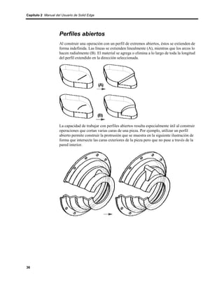 Capítulo 2 Manual del Usuario de Solid Edge




                    Perfiles abiertos
                    Al construir una operación con un perfil de extremos abiertos, éstos se extienden de
                    forma indefinida. Las líneas se extienden linealmente (A), mientras que los arcos lo
                    hacen radialmente (B). El material se agrega o elimina a lo largo de toda la longitud
                    del perfil extendido en la dirección seleccionada.




                    La capacidad de trabajar con perfiles abiertos resulta especialmente útil al construir
                    operaciones que cortan varias caras de una pieza. Por ejemplo, utilizar un perfil
                    abierto permite construir la protrusión que se muestra en la siguiente ilustración de
                    forma que intersecte las caras exteriores de la pieza pero que no pase a través de la
                    pared interior.




36
 
