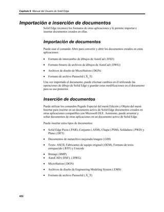 Capítulo 8 Manual del Usuario de Solid Edge




Importación e inserción de documentos
                    Solid Edge reconoce los formatos de otras aplicaciones y le permite importar e
                    insertar documentos creados en ellas.


                    Importación de documentos
                    Puede usar el comando Abrir para convertir y abrir los documentos creados en estas
                    aplicaciones:

                    •    Formato de intercambio de dibujos de AutoCad (.DXF)
                    •    Formato binario de archivos de dibujos de AutoCad (.DWG)
                    •    Archivos de diseño de MicroStation (.DGN)
                    •    Formato de archivo Parasolid (.X_T)
                    Una vez importado el documento, puede efectuar cambios en él utilizando las
                    operaciones de dibujo de Solid Edge y guardar estas modificaciones en el documento
                    para su uso posterior.


                    Inserción de documentos
                    Puede utilizar los comandos Pegado Especial del menú Edición y Objeto del menú
                    Insertar para insertar en un documento activo de Solid Edge documentos creados en
                    otras aplicaciones compatibles con Microsoft OLE. Asimismo, puede arrastrar y
                    soltar documentos de otras aplicaciones en un documento activo de Solid Edge.

                    Puede insertar estos tipos de documentos:

                    •    Solid Edge Pieza (.PAR), Conjunto (.ASM), Chapa (.PSM), Soldadura (.PWD) y
                         Plano (.DFT)
                    •    Documentos de metarchivo mejorado/imagen (.GDI)
                    •    Texto: ASCII, Fabricantes de equipo original (.OEM), Formato de texto
                         enriquecido (.RTF) y Unicode
                    •    Bitmap (.BMP)
                    •    AutoCAD (.DXF), (.DWG)
                    •    MicroStation (.DGN)
                    •    Archivos de diseño de Engineering Modeling System (.EMS)
                    •    Formato de archivo Parasolid (.X_T)




452
 