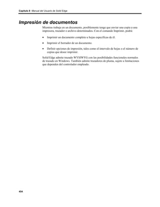 Capítulo 8 Manual del Usuario de Solid Edge




Impresión de documentos
                    Mientras trabaja en un documento, posiblemente tenga que enviar una copia a una
                    impresora, trazador o archivo determinados. Con el comando Imprimir, podrá:

                    •    Imprimir un documento completo u hojas específicas de él.
                    •    Imprimir el borrador de un documento.
                    •    Definir opciones de impresión, tales como el intervalo de hojas o el número de
                         copias que desee imprimir.
                    Solid Edge admite trazado WYSIWYG con las posibilidades funcionales normales
                    de trazado en Windows. También admite trazadores de pluma, sujeto a limitaciones
                    que dependen del controlador empleado.




454
 