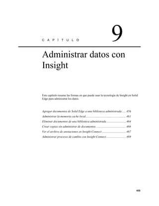 C    A    P     Í   T    U    L    O                                   9
Administrar datos con
Insight


Este capítulo resume las formas en que puede usar la tecnología de Insight en Solid
Edge para administrar los datos.



Agregar documentos de Solid Edge a una biblioteca administrada ..... 456
Administrar la memoria cache local...................................................... 461
Eliminar documentos de una biblioteca administrada .......................... 464
Crear copias sin administrar de documentos ........................................ 466
Ver el archivo de anotaciones en Insight Connect ................................ 467
Administrar procesos de cambio con Insight Connect .......................... 469




                                                                                               455
 