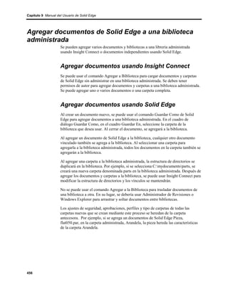 Capítulo 9 Manual del Usuario de Solid Edge




Agregar documentos de Solid Edge a una biblioteca
administrada
                    Se pueden agregar varios documentos y bibliotecas a una librería administrada
                    usando Insight Connect o documentos independientes usando Solid Edge.


                    Agregar documentos usando Insight Connect
                    Se puede usar el comando Agregar a Biblioteca para cargar documentos y carpetas
                    de Solid Edge sin administrar en una biblioteca administrada. Se deben tener
                    permisos de autor para agregar documentos y carpetas a una biblioteca administrada.
                    Se puede agregar uno o varios documentos o una carpeta completa.


                    Agregar documentos usando Solid Edge
                    Al crear un documento nuevo, se puede usar el comando Guardar Como de Solid
                    Edge para agregar documentos a una biblioteca administrada. En el cuadro de
                    diálogo Guardar Como, en el cuadro Guardar En, seleccione la carpeta de la
                    biblioteca que desea usar. Al cerrar el documento, se agregará a la biblioteca.

                    Al agregar un documento de Solid Edge a la biblioteca, cualquier otro documento
                    vinculado también se agrega a la biblioteca. Al seleccionar una carpeta para
                    agregarla a la biblioteca administrada, todos los documentos en la carpeta también se
                    agregarán a la biblioteca.

                    Al agregar una carpeta a la biblioteca administrada, la estructura de directorios se
                    duplicará en la biblioteca. Por ejemplo, si se selecciona C:mydocumentsparts, se
                    creará una nueva carpeta denominada parts en la biblioteca administrada. Después de
                    agregar los documentos y carpetas a la biblioteca, se puede usar Insight Connect para
                    modificar la estructura de directorios y los vínculos se mantendrán.

                    No se puede usar el comando Agregar a la Biblioteca para trasladar documentos de
                    una biblioteca a otra. En su lugar, se debería usar Administrador de Revisiones o
                    Windows Explorer para arrastrar y soltar documentos entre bibliotecas.

                    Los ajustes de seguridad, aprobaciones, perfiles y tipo de carpetas de todas las
                    carpetas nuevas que se crean mediante este proceso se heredan de la carpeta
                    antecesora. Por ejemplo, si se agrega un documentos de Solid Edge Pieza,
                    flat050.par, en la carpeta administrada, Arandela, la pieza hereda las características
                    de la carpeta Arandela.




456
 