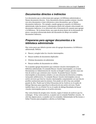 Administrar datos con Insight Capítulo 9




Documentos directos e indirectos
Los documentos que se seleccionan para agregar a la biblioteca administrada se
llaman documentos directos. Estos documentos directos pueden contener vínculos
con otros documentos o tener referencias a otros documentos, que se llaman
documentos indirectos. Por ejemplo, cuando agrega un conjunto a la biblioteca
administrada, todas las piezas y subconjuntos dentro del conjunto seleccionado son
documentos indirectos, si se seleccionó sólo el documento de conjunto para agregar
a la biblioteca. De la misma forma, una copia de pieza dentro de un documento de
pieza o una pieza referenciada dentro del documento de dibujo son también
documentos indirectos.


Prepararse para agregar documentos a la
biblioteca administrada
Hay varias pasos que debería ejecutar antes de agregar documentos a la biblioteca
administrada. Debería:

•   Buscar y arreglar todos los vínculos interrumpidos.
•   Buscar nombres de documentos duplicados
•   Eliminar documentos sin administrar
•   Buscar nombres de documentos no válidos
No se pueden agregar documentos que contienen vínculos interrumpidos a la
biblioteca administrada. El comando Buscar vínculos interrumpidos, en el menú
Herramientas en Administración de vínculos en Insight Connect, permite crear una
lista de archivos que contienen estos vínculos. Se pueden buscar vínculos
interrumpidos en documentos aislados o en una estructura de directorios completa,
incluyendo subdirectorios. El comando Buscar vínculos interrumpidos crea un
archivo de texto que lista los vínculos interrumpidos conjuntamente con una lista de
posibles sustituciones para los mismos. Esto puede ser útil si hay una cantidad
grande de ellos. Puede usar la ficha Ubicaciones de los Archivos en el cuadro de
diálogo Opciones para especificar la ubicación de este archivo de texto. Puede
también hacer clic en el botón Ver en el cuadro de diálogo Resultados de buscar
vínculos interrumpidos para ver el archivo de texto.

Hay varias formas de arreglar estos vínculos, según el número de archivos que los
contengan. Si hay varios archivos, se puede usar el comando Redefinir vínculos. Si
sólo hay algunos pocos, se pueden usar los comandos Administrador de Revisiones o
Editar Vínculos para arreglarlos o abrirlos en Solid Edge .




                                                                                    457
 