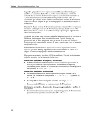 Capítulo 9 Manual del Usuario de Solid Edge



                    Se pueden agregar documentos duplicados a una biblioteca administrada, pero
                    nombres de documentos duplicados no pueden existir en la misma carpeta. El
                    comando Buscar nombres de documentos duplicados, en el menú Herramientas en
                    Administración de vínculos en Insight Connect, permite encontrar todos los
                    documentos que tienen el mismo nombre. Si se encuentran nombres de documentos
                    duplicados, se debe asegurar de que se estén agregando los documentos correctos a
                    la biblioteca.
                    El comando Buscar nombres de documentos duplicados crea un archivo de texto que
                    muestra el nombre y la ubicación de documentos duplicados. Puede usar la ficha
                    Ubicaciones de los Archivos en el cuadro de diálogo Opciones para especificar la
                    ubicación de este archivo.

                    Al agregar una carpeta a una biblioteca, todos los documentos en ella se agregan a la
                    biblioteca, sin importar si desea o no administrarlos. Debería eliminar los
                    documentos que no desea administrar antes de agregar la carpeta a la biblioteca.
                    Estos documentos pueden incluir archivos de texto o registros que estén en la carpeta
                    que desea importar.

                    El Servidor SharePoint Portal tiene algunas limitaciones con respecto a los caracteres
                    especiales que admite. Es muy importante que busque documentos no válidos en la
                    carpeta local antes de agregarlos a la biblioteca administrada.

                    El conjunto de caracteres superiores ASCII de dos bitios y Unicode se admiten para
                    todas los lenguajes, con las siguientes limitaciones:

                    Limitaciones en nombres de carpetas y documentos
                    • El Servidor de SharePoint Portal admite las mismas convenciones que el sistema de
                       archivos para nombres de carpetas y documentos. Los nombres de carpetas y
                         documentos pueden consistir de cualquier carácter de Unicode, con excepción de
                         los siguientes: # :  ? * < > % / | " ~
                    Limitaciones en nombres de bibliotecas
                    •    Los nombres de bibliotecas pueden consistir de cualquier carácter ASCII
                         inferior, con excepción de los siguientes: # :  ? * < > % / | " { } ~ [ ] Space ! ( )
                         =;.,@&+
                    •    El código ASCII inferior incluye los caracteres con código 32 a 127.
                    •    Los nombres de bibliotecas no pueden ser mayor de 25 caracteres.
                    Limitaciones en nombres de elementos de esquema, propiedades y perfiles de
                    documentos
                    •    Los nombres de elementos de esquema, propiedades y perfiles de documentos no
                         pueden tener los siguientes caracteres: # :  ? * < > % / | " ~




458
 