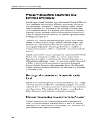 Capítulo 9 Manual del Usuario de Solid Edge




                    Proteger y desproteger documentos en la
                    biblioteca administrada
                    Se puede usar el comando Desproteger en el menú contextual Asistente de Memoria
                    Cache para bloquear un documento en la biblioteca administrada y así evitar que
                    otros usuarios hagan cambios en él. El comando Desproteger también cambia el
                    estado del documento en la memoria cache local a lectura y escritura para poder
                    efectuar cambios en el mismo. Si se desprotege un documento directo, también se
                    desprotegen todos los documentos indirectos contenidos en el documento directo y
                    se traen a la memoria cache local. Si se activa una pieza en el lugar de un conjunto,
                    Solid Edge desprotege la pieza.

                    Después de hacer cambios al documento desprotegido, se puede usar el comando
                    Proteger Todos en el cuadro de diálogo Asistente de Memoria Cache para cargar
                    documentos en la biblioteca administrada y hacerlos disponibles para que otros
                    usuarios puedan desprotegerlos. Al desproteger documentos se los publica. Al
                    proteger documentos directos, también se protegen todos los documentos indirectos
                    asociados.

                    Se puede usar el comando Deshacer Desproteger en el menú contextual Asistente de
                    Memoria Cache para deshacer los cambios que se hicieron a un documento
                    desprotegido. Esto también levanta el bloqueo del documento desprotegido en la
                    biblioteca administrada, lo cual permite a otros usuarios hacer cambios al mismo. Si
                    se deshace la desprotección de un documento directo, también se deshace la
                    desprotección de los documentos indirectos asociados desprotegidos. El comando
                    Deshacer Desproteger no descarga documentos en la biblioteca y no se eliminan de
                    la memoria cache local.


                    Descargar documentos en la memoria cache
                    local
                    Se puede usar el botón Descargar en el cuadro de diálogo Memoria Cache Local para
                    seleccionar documentos en la biblioteca administrada y descargarlos en la memoria
                    cache local. Esto es útil si se desea administrar la memoria cache local manualmente
                    o no trabajar en línea. Al hacer click en el botón Descargar, se abre el cuadro de
                    diálogo Descargar y permite seleccionar los documentos que se desee.


                    Eliminar documentos de la memoria cache local
                    El botón Eliminar Todos en el cuadro de diálogo Asistente de Memoria Cache
                    elimina todos los documentos en la memoria cache local. Esto es útil si se desea
                    liberar espacio en la unidad de disco o forzar la memoria local a actualizarse con la
                    última información de la biblioteca administrada.




462
 