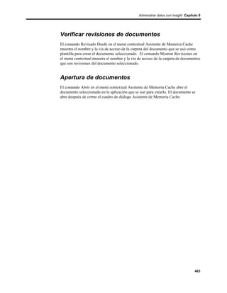 Administrar datos con Insight Capítulo 9




Verificar revisiones de documentos
El comando Revisado Desde en el menú contextual Asistente de Memoria Cache
muestra el nombre y la vía de acceso de la carpeta del documento que se usó como
plantilla para crear el documento seleccionado. El comando Mostrar Revisiones en
el menú contextual muestra el nombre y la vía de acceso de la carpeta de documentos
que son revisiones del documento seleccionado.


Apertura de documentos
El comando Abrir en el menú contextual Asistente de Memoria Cache abre el
documento seleccionado en la aplicación que se usó para crearlo. El documento se
abre después de cerrar el cuadro de diálogo Asistente de Memoria Cache.




                                                                                  463
 