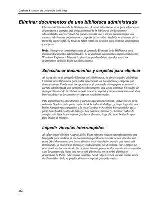 Capítulo 9 Manual del Usuario de Solid Edge




Eliminar documentos de una biblioteca administrada
                    El comando Eliminar de la Biblioteca en el menú administrar sirve para seleccionar
                    documentos y carpetas que desea eliminar de la biblioteca de documentos
                    administrados en el servidor. Se puede eliminar uno o varios documentos o una
                    carpeta. Al eliminar documentos y carpetas del servidor, también se eliminan de la
                    memoria cache local. Se necesita tener permisos de autor para eliminar documentos
                    y carpetas.

                    Nota: Siempre es conveniente usar el comando Eliminar de la Biblioteca para
                    eliminar documentos administrados. Si se eliminan documentos administrados con
                    Windows Explorer o Internet Explorer, se pueden dañar vínculos entre los
                    documentos de Solid Edge accidentalmente.


                    Seleccionar documentos y carpetas para eliminar
                    Al hacer clic en el comando Eliminar de la Biblioteca, se abre el cuadro de diálogo
                    Eliminar de la Biblioteca para poder seleccionar los documentos y carpetas que
                    desea eliminar. Puede usar las opciones en el cuadro de diálogo para examinar la
                    carpeta administrada que contiene los documentos que desea eliminar. El cuadro de
                    diálogo Eliminar de la Biblioteca sólo muestra carpetas y documentos administrados.
                    No se podrán ver documentos y carpetas no administradas.

                    Para especificar los documentos y carpetas que desea eliminar, selecciónelos de la
                    columna Nombre en la parte izquierda del cuadro de diálogo, y luego haga clic en el
                    botón Agregar para agregarlos a la lista Carpetas y Archivos Seleccionados en la
                    parte derecha del cuadro de diálogo. Los botones Eliminar y Eliminar Todos Al
                    completar la lista de elementos que desea eliminar, haga clic en el botón Aceptar
                    para iniciar el proceso.


                    Impedir vínculos interrumpidos
                    Al seleccionar el botón Aceptar, Solid Edge primero ejecuta automáticamente una
                    búsqueda para verificar si los documentos que desea eliminar tienen vínculos con
                    otros. Si el documento que desea eliminar está vinculado con otro que no se está
                    eliminando, se muestra un mensaje y el documento no se elimina. Por ejemplo, se
                    seleccionó un documento de Pieza para eliminar, pero este documento está vinculado
                    a un documento de Plano que no se está eliminado, no se podrá eliminar el
                    documento de Pieza. Al eliminar carpetas, Solid Edge verifica si están vacías antes
                    de eliminarlas. Sólo se pueden eliminar carpetas que están vacías.




464
 