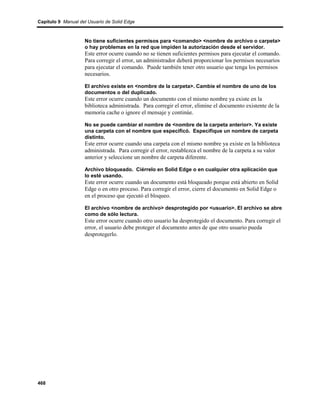 Capítulo 9 Manual del Usuario de Solid Edge



                    No tiene suficientes permisos para <comando> <nombre de archivo o carpeta>
                    o hay problemas en la red que impiden la autorización desde el servidor.
                    Este error ocurre cuando no se tienen suficientes permisos para ejecutar el comando.
                    Para corregir el error, un administrador deberá proporcionar los permisos necesarios
                    para ejecutar el comando. Puede también tener otro usuario que tenga los permisos
                    necesarios.

                    El archivo existe en <nombre de la carpeta>. Cambie el nombre de uno de los
                    documentos o del duplicado.
                    Este error ocurre cuando un documento con el mismo nombre ya existe en la
                    biblioteca administrada. Para corregir el error, elimine el documento existente de la
                    memoria cache o ignore el mensaje y continúe.

                    No se puede cambiar el nombre de <nombre de la carpeta anterior>. Ya existe
                    una carpeta con el nombre que especificó. Especifique un nombre de carpeta
                    distinto.
                    Este error ocurre cuando una carpeta con el mismo nombre ya existe en la biblioteca
                    administrada. Para corregir el error, restablezca el nombre de la carpeta a su valor
                    anterior y seleccione un nombre de carpeta diferente.

                    Archivo bloqueado. Ciérrelo en Solid Edge o en cualquier otra aplicación que
                    lo esté usando.
                    Este error ocurre cuando un documento está bloqueado porque está abierto en Solid
                    Edge o en otro proceso. Para corregir el error, cierre el documento en Solid Edge o
                    en el proceso que ejecutó el bloqueo.

                    El archivo <nombre de archivo> desprotegido por <usuario>. El archivo se abre
                    como de sólo lectura.
                    Este error ocurre cuando otro usuario ha desprotegido el documento. Para corregir el
                    error, el usuario debe proteger el documento antes de que otro usuario pueda
                    desprotegerlo.




468
 