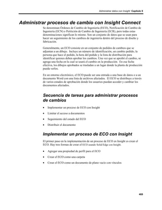 Administrar datos con Insight Capítulo 9




Administrar procesos de cambio con Insight Connect
         Se denominan Órdenes de Cambio de Ingeniería (ECO), Notificación de Cambio de
         Ingeniería (ECN) o Petitición de Cambio de Ingeniería (ECR), pero todas estas
         denominaciones significan lo mismo. Son un conjunto de datos que se usan para
         hacer un seguimiento de los cambios de ingeniería dentro del proceso de diseño y
         fabricación.

         Generalmente, un ECO consiste en un conjunto de pedidos de cambios que se
         adjuntan a un dibujo. Incluye un número de identificación, un cambio pedido, la
         persona que hace el pedido, la hora del pedido y la lista de distribución para
         identificar quienes deben aprobar los cambios. Una vez que se aprobó el cambio, se
         agrega una fecha en la cual se usará el cambio en la producción. En esa fecha
         efectiva, los dibujos aprobados se trasladan a un lugar donde la planta de producción
         pueda verlos.

         En un entorno electrónico, el ECO puede ser una entrada a una base de datos o a un
         documento Word con una lista de archivos afectados. El ECO se distribuye a través
         de varios estados de aprobación donde los usuarios puedan acceder y cambiar los
         documentos afectados.


         Secuencia de tareas para administrar procesos
         de cambios
         •   Implementar un proceso de ECO con Insight
         •   Limitar el acceso a documentos
         •   Seguimiento del estado del ECO
         •   Distribuir el documento


         Implementar un proceso de ECO con Insight
         El primer paso en la implementación de un proceso de ECO en Insight es crear el
         ECO. Hay tres formas de crear el ECO usando Solid Edge con Insight.

         •   Agregar una propiedad de perfil para el ECO
         •   Crear el ECO como una carpeta
         •   Crear el ECO como un documento de plano vacío con vínculos




                                                                                             469
 