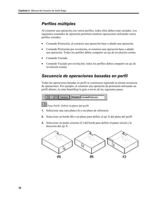 Capítulo 2 Manual del Usuario de Solid Edge




                    Perfiles múltiples
                    Al construir una operación con varios perfiles, todos ellos deben estar cerrados. Los
                    siguientes comandos de operación permiten construir operaciones utilizando varios
                    perfiles cerrados:

                    •    Comando Protrusión, al construir una operación base o añadir una operación.
                    •    Comando Protrusión por revolución, al construir una operación base o añadir
                         una operación. Todos los perfiles deben compartir un eje de revolución común.
                    •    Comando Vaciado.
                    •    Comando Vaciado por revolución; todos los perfiles deben compartir un eje de
                         revolución común.


                    Secuencia de operaciones basadas en perfil
                    Todas las operaciones basadas en perfil se construyen siguiendo la misma secuencia
                    de operaciones. Por ejemplo, al construir una operación de protrusión utilizando un
                    perfil abierto, la cinta SmartStep le guía a través de los siguientes pasos:




                          Paso Perfil: Define el plano del perfil
                    1. Seleccione una cara plana (A) o un plano de referencia

                    2. Seleccione un borde (B) o un plano para definir el eje X del plano del perfil

                    3. Seleccione un punto extremo (C) del borde para definir el punto inicial y la
                         dirección del eje X




38
 