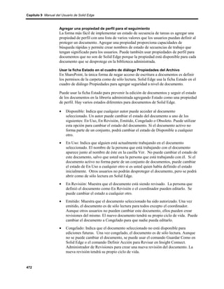 Capítulo 9 Manual del Usuario de Solid Edge



                    Agregar una propiedad de perfil para el seguimiento
                    La forma más fácil de implementar un estado de secuencia de tareas es agregar una
                    propiedad de perfil con una lista de varios valores que los usuarios puedan definir al
                    proteger un documento. Agregar una propiedad proporciona capacidades de
                    búsqueda rápidas y permite crear nombres de estado de secuencias de trabajo que
                    tengan significado para los usuarios. Puede también usar propiedades de perfil para
                    documentos que no son de Solid Edge porque la propiedad está disponible para cada
                    documento que se desprotege en la biblioteca administrada.

                    Usar la ficha Estado en el cuadro de diálogo Propiedades del Archivo
                    En SharePoint, la única forma de negar acceso de escritura a documentos es definir
                    los permisos de la carpeta como de sólo lectura. Solid Edge usa la ficha Estado en el
                    cuadro de diálogo Propiedades para agregar seguridad a nivel de documento.

                    Puede usar la ficha Estado para prevenir la edición de documentos y seguir el estado
                    de los documentos en la librería administrada agregando Estado como una propiedad
                    de perfil. Hay varios estados diferentes para documentos de Solid Edge.

                    •    Disponible: Indica que cualquier autor puede acceder al documento
                         seleccionado. Un autor puede cambiar el estado del documento a uno de los
                         siguientes: En Uso, En Revisión, Emitido, Congelado o Obsoleto. Puede utilizar
                         esta opción para cambiar el estado del documento. Si el documento activo no
                         forma parte de un conjunto, podrá cambiar el estado de Disponible a cualquier
                         otro.
                    •    En Uso: Indica que alguien está actualmente trabajando en el documento
                         seleccionado. El nombre de la persona que está trabajando con el documento
                         aparece junto al nombre de éste en la casilla Ver. No puede cambiar el estado de
                         este documento, salvo que usted sea la persona que está trabajando con él. Si el
                         documento activo no forma parte de un conjunto de documentos, puede cambiar
                         el estado de En Uso a cualquier otro si es usted quien había definido el estado
                         inicialmente. Otros usuarios no podrán desproteger el documento, pero se podrá
                         abrir como de sólo lectura en Solid Edge.
                    •    En Revisión: Muestra que el documento está siendo revisado. La persona que
                         definió el documento como En Revisión o el coordinador pueden editarlo. Se
                         puede cambiar el estado a cualquier otro.
                    •    Emitido: Muestra que el documento seleccionado ha sido autorizado. Una vez
                         emitido, el documento es de sólo lectura para todos excepto el coordinador.
                         Aunque otros usuarios no pueden cambiar este documento, ellos pueden crear
                         revisiones del mismo. El nuevo documento tendrá su propio ciclo de vida. Puede
                         cambiar el documento a Congelado para que nadie pueda editarlo.
                    •    Congelado: Indica que el documento seleccionado no está disponible para
                         ediciones futuras. Una vez congelado, el documento es de sólo lectura. Aunque
                         no se puede cambiar el documento, se puede usar el comando Guardar Como en
                         Solid Edge o el comando Definir Acción para Revisar en Insight Connect.
                         Administrador de Revisiones para crear una nueva revisión del documento. La
                         nueva revisión tendrá su propio ciclo de vida.


472
 