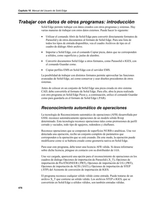 Capítulo 10 Manual del Usuario de Solid Edge




Trabajar con datos de otros programas: introducción
                    Solid Edge permite trabajar con datos creados con otros programas y sistemas. Hay
                    varias maneras de trabajar con estos datos externos. Puede hacer lo siguiente:

                    •   Utilizar el comando Abrir de Solid Edge para convertir directamente formatos de
                        Parasolid y de otros documentos al formato de Solid Edge. Para una lista de
                        todos los tipos de entrada disponibles, vea el cuadro Archivos de tipo en el
                        cuadro de diálogo Abrir archivo.
                    •   Importar a Solid Edge, con el comando Copiar pieza, datos que no corresponden
                        a sólidos, como superficies y jaulas de alambre.
                    •   Convertir documentos Solid Edge a otros formatos, como Parasolid o IGES, con
                        el comando Guardar como.
                    •   Copiar perfiles EMS en Solid Edge con el servidor EMS.
                    La posibilidad de trabajar con distintos formatos permite aprovechar las funciones
                    avanzadas de Solid Edge, así como conservar y usar diseños procedentes de otros
                    sistemas.

                    Antes de colocar en un conjunto de Solid Edge una pieza creada en otro sistema
                    CAD, debe convertirla al formato de Solid Edge. Para ello, abra la pieza realizada
                    con otro programa en Solid Edge Pieza y, a continuación, utilice el comando Guardar
                    como para guardarla en el formato de Solid Edge (.PAR).


                    Reconocimiento automático de operaciones
                    La tecnología de Reconocimiento automático de operaciones (AFR) desarrollada por
                    GSSL reconoce automáticamente operaciones de un modelo sólido B-rep
                    determinado. Esta tecnología reconoce operaciones tales como protrusiones de perfil
                    cerrado y vaciados, todo tipo de agujeros, redondeos y chaflanes.

                    Reconoce operaciones que se componen de superficies NURB o analíticas. Una vez
                    detectada una operación, recibe un conjunto completo de parámetros que
                    corresponden a la operación que se está creando. De este modo, la operación puede
                    modificarse como si se hubiera creado como geometría nativa en Solid Edge.

                    Para usar este programa, debe tener una licencia AFR válida. Si desea informarse
                    sobre dicha licencia, póngase en contacto con su distribuidor de UGS.

                    Una vez cargada, aparecerá una opción para el reconocimiento de operaciones en los
                    cuadros de diálogo Opciones de importación de Parasolid (.X_T), Opciones de
                    importación de Pro/ENGINEER (.PRT), Opciones de importación de UG (.PRT),
                    Opciones de importación de ACIS (.SAT) y Opciones de importación de STEP
                    (.STP) del Asistente de conversión de importación de IGES.

                    El programa reconoce cualquier sólido válido como entrada. Puede tratarse de un
                    archivo X_T que contiene un sólido válido. Los archivos STEP o IGES, que se
                    convertirán en Solid Edge a sólidos válidos, son también entradas válidas.
476
 