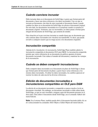 Capítulo 10 Manual del Usuario de Solid Edge




                    Cuándo conviene incrustar
                    Debe incrustar datos en el documento de Solid Edge si quiere que formen parte del
                    documento y hacer una única referencia a los datos incrustados. Una vez que se
                    incrusta un documento, éste deja de estar conectado al documento fuente y puede
                    cambiar los datos en su documento de Solid Edge sin afectar al documento original.
                    Por otro lado, los documentos incrustados no se actualizan cuando se actualiza el
                    documento original. Asimismo, una vez incrustados, los datos pasan a formar parte
                    integral del documento de Solid Edge, que aumenta de tamaño.

                    Otra situación en la que conviene incrustar es cuando desea que un documento que
                    sólo contiene datos incrustados (sin vínculos) sea transferible. Es decir, que pueda
                    enviarlo a cualquier usuario que no tenga acceso a los documentos originales.


                    Incrustación compartida
                    Además de la vinculación y la incrustación, Solid Edge Plano también admite la
                    incrustación compartida en documentos OLE para D&M. La incrustación compartida
                    permite que varias referencias de un documento de gráficos apunten al mismo
                    documento incrustado. Esto reduce el tamaño del documento y mantiene las ventajas
                    de la incrustación.


                    Cuándo se deben compartir incrustaciones
                    Debe compartir datos incrustados en el documento de plano de Solid Edge si desea
                    que formen parte del documento de plano y quiere hacer varias referencias a los
                    mismos datos incrustados. Al editar los datos incrustados, los cambios aparecen al
                    mostrar los datos de cada una de las diversas referencias.


                    Edición de documentos incrustados e
                    incrustaciones compartidas en OLE para D&M
                    La edición de un documento incrustado o compartido se parece mucho a la de un
                    documento vinculado. Sin embargo, un documento incrustado se debe editar desde
                    Solid Edge, ya que no está vinculado a ninguna copia del documento presente en el
                    disco duro. Para editar el documento desde Solid Edge, use el comando Adherir del
                    menú Edición.

                    Nota: En el entorno Plano, también puede abrir el documento haciendo doble clic en
                    él o seleccionando los comandos Abrir Objeto o Editar Objeto del menú Edición.




480
 