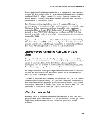 Uso de Solid Edge con otras aplicaciones Capítulo 10



Los bordes de superficie del modelo del sólido no se incluyen en el espacio de papel
de AutoCAD. Una vez convertidos, se convertirá también la anotación del espacio de
papel en el dibujo de cualquier geometría de construcción que se encuentre en el
espacio del papel. La geometría del sólido, incluidos sus bordes, no se convertirá, ya
que sólo existe en el espacio del modelo.

Para obtener un dibujo completo de los archivos de Mechanical Desktop, es
necesario generar los bordes de superficie y las líneas ocultas en el espacio del papel.
Mechanical Desktop incluye un comando que generará los bordes necesarios y
producirá el dibujo en formato .DWG. En la versión 3 de Mechanical Desktop, el
comando se llama AMDWGOUT. En la versión 4, se llama AMVIEWOUT. Este
comando generará los bordes de la superficie y los colocará, junto con la anotación,
en un archivo .DWG.

Hay tres métodos de conversión de sólidos ACIS a Solid Edge Pieza: IGES, STEP y
SAT. Tanto IGES como STEP se incluyen con el producto Solid Edge Classic. Para
convertir los archivos SAT a Solid Edge, puede utilizar un producto llamado Parasat
Plus. Puede obtener este producto en la oficina de UGSde su localidad.


Asignación de fuentes de AutoCAD en Solid
Edge
La asignación de fuentes entre AutoCAD y Solid Edge es muy importante. Si las
fuentes no se asignan correctamente, se pueden ver alteradas la precisión general y el
aspecto de los dibujos. Son ejemplos de problemas debidos a asignaciones
incorrectas el texto que se excede en cuadros de títulos o símbolos mecánicos, como
los de diámetro o grados, que desaparecen o se colocan incorrectamente.

En la mayoría de casos, la configuración predeterminada del Asistente de conversión
de AutoCAD resultará suficiente. No obstante, si desea utilizar fuentes especiales,
tendrá que usar el asistente para añadirlas.

Si exporta un archivo de Solid Edge Plano al formato AutoCAD (.DWG), la estación
de trabajo que vaya a leer el archivo .DWG debe tener cargadas las fuentes de Solid
Edge para que determinados símbolos se reproduzcan correctamente. Puede usar el
asistente para Exportación de AutoCAD para asignar una fuente de Solid Edge a otra
ya instalada en la estación de trabajo que vaya a leer el archivo .DWG.


El archivo seacad.ini
El archivo seacad.ini, que se encuentra en la carpeta Program de Solid Edge, sirve
para guardar los ajustes seleccionados en la interfaz de usuario. Cada vez que cambia
un parámetro del formulario de opciones, este valor se guarda en el archivo
seacad.ini.




                                                                                    485
 