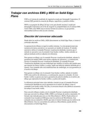 Uso de Solid Edge con otras aplicaciones Capítulo 10




Trabajar con archivos EMS y MDS en Solid Edge
Plano
         EMS es el sistema de modelado de ingeniería creado por Intergraph Corporation. El
         sistema EMS permite la creación de dibujos, superficies y modelos sólidos.

         MDS es un paquete de dibujo de bajo coste para diseño mecánico creado por
         Intergraph Corporation con el fin de asegurar la compatibilidad con el sistema EMS.
         Tanto EMS como MDS usan el mismo formato de archivos, lo que permite
         intercambiar archivos entre los dos sistemas.


         Elección del conversor adecuado
         Puede abrir los archivos EMS y MDS directamente en Solid Edge Plano, si tienen el
         contenido adecuado.

         La generación de dibujos es igual en ambos sistemas. Los dos proporcionan una
         secuencia de tareas asociativa y no asociativa al modelo de la pieza. El método
         asociativo utiliza el comando Procesar visualización detallada, mientras que el
         método no asociativo usa el comando Crear bordes visibles. Ambos métodos se
         aplican mediante archivos adjuntos de referencia.

         Para generar un dibujo con el comando Procesar visualización detallada, adjunte la
         geometría de modelo EMS como archivo adjunto de referencia y, a continuación,
         ejecute el comando Procesar visualización detallada. El comando Procesar
         visualización detallada crea una simbología que modifica el archivo del modelo para
         que muestre las líneas visibles y ocultas, según una tabla de símbolos definida por el
         usuario. Este comando sólo crea modificaciones de simbología, no crea geometría en
         el archivo de dibujo.

         Para generar un dibujo con el comando Crear bordes visibles, adjunte el modelo
         EMS como archivo de referencia y, a continuación, ejecute el comando. Al crear
         bordes visibles se genera una nueva geometría de jaula de alambre en el archivo de
         dibujo que representa los bordes visibles y ocultos del modelo.

         La diferencia principal entre estos métodos consiste en que el comando Procesar
         visualización detallada no crea la geometría en el archivo de dibujo, como el
         comando Crear borde visible. Por ello, el conversor directo sólo admite la secuencia
         de trabajo Crear borde visible.

         Para convertir dibujos creados con el comando Procesar visualización detallada,
         tiene que convertir los dibujos EMS o MDS a un formato de archivo intermedio. El
         formato más indicado para esto es el de MicroStation (. DGN). Puede utilizar el
         comando Crear trazado en EMS para crear los archivos de MicroStation. Este
         comando crea un metarchivo IGDS, que tiene el mismo formato que los archivos de
         MicroStation. Una vez convertidos los archivos a MicroStation, puede abrirlos
         directamente en Solid Edge Plano.



                                                                                            489
 
