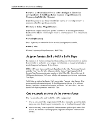Capítulo 10 Manual del Usuario de Solid Edge



                    Conservar la extensión de nombres de archivo de origen en los nombres
                    correspondientes de Solid Edge (Retain Extension of Input Filenames in
                    Corresponding Solid Edge Filenames)

                    Especifica que desea que el nuevo nombre del archivo de Solid Edge conserve la
                    extensión del archivo que desea convertir.

                    Directorio de destino (Output Directory)

                    Especifica la carpeta donde desea guardar los archivos de Solid Edge resultantes.
                    Puede utilizar el botón Examinar para buscar la carpeta que desee en la estructura de
                    carpetas.

                    Convertir (Translate)

                    Inicia el proceso de conversión de los archivos de origen seleccionados.

                    Cerrar (Close)

                    Cierra el cuadro de diálogo Convertir a Solid Edge.


                    Asignar fuentes EMS o MDS a Solid Edge
                    La asignación de fuentes es una parte crítica que hay que solucionar antes de realizar
                    la conversión. Si las fuentes no se asignan correctamente, se pueden ver alteradas la
                    precisión general y el aspecto de los dibujos.

                    EMS y MDS usan fuentes del formato Type Face. Solid Edge Plano usa el formato
                    estándar True Type. Por ello, debe convertir las fuentes Type Face de EMS al
                    formato True Type antes de poder usarlas en Solid Edge. Hay disponibles más de
                    100 fuentes distintas en EMS, pero sólo las más usadas se convierten al equivalente
                    True Type.

                    Solid Edge no incluye las fuentes EMS convertidas. Para usar estas fuentes, debe
                    copiarlas de la página de asistencia de Solid Edge en su sistema. Si ha utilizado
                    fuentes especiales o ha alterado alguna de las fuentes EMS, necesitará crear una
                    fuente True Type equivalente para Solid Edge.


                    Qué se puede esperar de las conversiones
                    Una vez convertidos los archivos EMS o MDS, puede esperar:

                    •   Que se conviertan todas las geometrías EMS. Esto incluye las geometrías de las
                        capas que estén desactivadas o los elementos con la visualización desactivada.
                    •   Las cotas EMS y MDS se procesan como elementos gráficos y no como cotas
                        activas. No obstante, si están agrupadas, se pueden manipular como una sola
                        entidad.


492
 