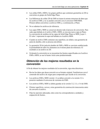 Uso de Solid Edge con otras aplicaciones Capítulo 10



•   Las celdas EMS y MDS y los grupos gráficos que contienen geometrías en 2D se
    convierten en grupos de Solid Edge Plano.
•   Las bibliotecas de celdas 2D de EMS no tienen la misma estructura de datos que
    los archivos EMS, y no se pueden convertir con el conversor EMS/MDS.
    Primero deben convertirse a archivos EMS y, a continuación, a Plano.
•   No se admiten los archivos de referencia.
•   Las capas EMS y MDS se conservan durante todo el proceso de conversión. Para
    cada capa hallada en el archivo EMS o MDS, se crea una nueva capa en Plano.
    La convención de nombres de las capas de Solid Edge Plano es MDS_Layer 1.
    El valor 1 representa la capa real hallada en el archivo MDS.
•   Cuando un archivo EMS contienen una superficie, un sólido y una geometría de
    jaula de alambre, sólo se procesa esta última.
•   La geometría 3D de jaula de alambre de EMS y MDS se convierte estableciendo
    la profundidad de todos los elementos en el mismo plano de referencia. El
    resultado es un archivo en 2D.
•   Si durante la conversión no se encuentran las fuentes especificadas en el archivo
    EMS o MDS, se usa la fuente Arial como predeterminada.


Obtención de los mejores resultados en la
conversión
A fin de obtener los mejores resultados de la conversión, siga estas directrices:

•   Revise los datos que desea convertir en su formato original. Familiarícese con el
    contenido del archivo de origen para comprender qué sucede en la conversión.
•   Los archivos EMS y MDS versión 1.4 se deben convertir a la versión 3.2 o
    posterior mediante el conversor de versiones de EMS.
•   Los archivos EMS y MDS se deben guardar en la versión 3.2, 3.3, o 3.4 de EMS.
•   Elimine superficies, curvas y otras geometrías de construcción innecesarias antes
    de convertir el archivo.
•   Elija las opciones adecuadas, tales como las correspondientes a unidades y
    asignación de fuentes.




                                                                                    493
 