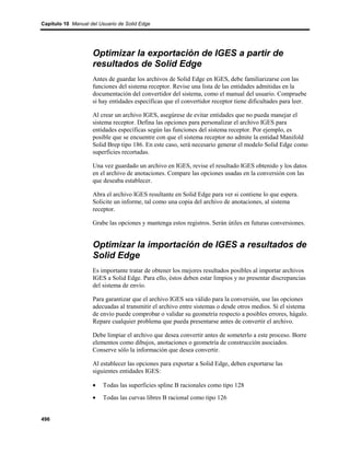 Capítulo 10 Manual del Usuario de Solid Edge




                    Optimizar la exportación de IGES a partir de
                    resultados de Solid Edge
                    Antes de guardar los archivos de Solid Edge en IGES, debe familiarizarse con las
                    funciones del sistema receptor. Revise una lista de las entidades admitidas en la
                    documentación del convertidor del sistema, como el manual del usuario. Compruebe
                    si hay entidades específicas que el convertidor receptor tiene dificultades para leer.

                    Al crear un archivo IGES, asegúrese de evitar entidades que no pueda manejar el
                    sistema receptor. Defina las opciones para personalizar el archivo IGES para
                    entidades específicas según las funciones del sistema receptor. Por ejemplo, es
                    posible que se encuentre con que el sistema receptor no admite la entidad Manifold
                    Solid Brep tipo 186. En este caso, será necesario generar el modelo Solid Edge como
                    superficies recortadas.

                    Una vez guardado un archivo en IGES, revise el resultado IGES obtenido y los datos
                    en el archivo de anotaciones. Compare las opciones usadas en la conversión con las
                    que deseaba establecer.

                    Abra el archivo IGES resultante en Solid Edge para ver si contiene lo que espera.
                    Solicite un informe, tal como una copia del archivo de anotaciones, al sistema
                    receptor.

                    Grabe las opciones y mantenga estos registros. Serán útiles en futuras conversiones.


                    Optimizar la importación de IGES a resultados de
                    Solid Edge
                    Es importante tratar de obtener los mejores resultados posibles al importar archivos
                    IGES a Solid Edge. Para ello, éstos deben estar limpios y no presentar discrepancias
                    del sistema de envío.

                    Para garantizar que el archivo IGES sea válido para la conversión, use las opciones
                    adecuadas al transmitir el archivo entre sistemas o desde otros medios. Si el sistema
                    de envío puede comprobar o validar su geometría respecto a posibles errores, hágalo.
                    Repare cualquier problema que pueda presentarse antes de convertir el archivo.

                    Debe limpiar el archivo que desea convertir antes de someterlo a este proceso. Borre
                    elementos como dibujos, anotaciones o geometría de construcción asociados.
                    Conserve sólo la información que desea convertir.

                    Al establecer las opciones para exportar a Solid Edge, deben exportarse las
                    siguientes entidades IGES:

                    •   Todas las superficies spline B racionales como tipo 128
                    •   Todas las curvas libres B racional como tipo 126


496
 